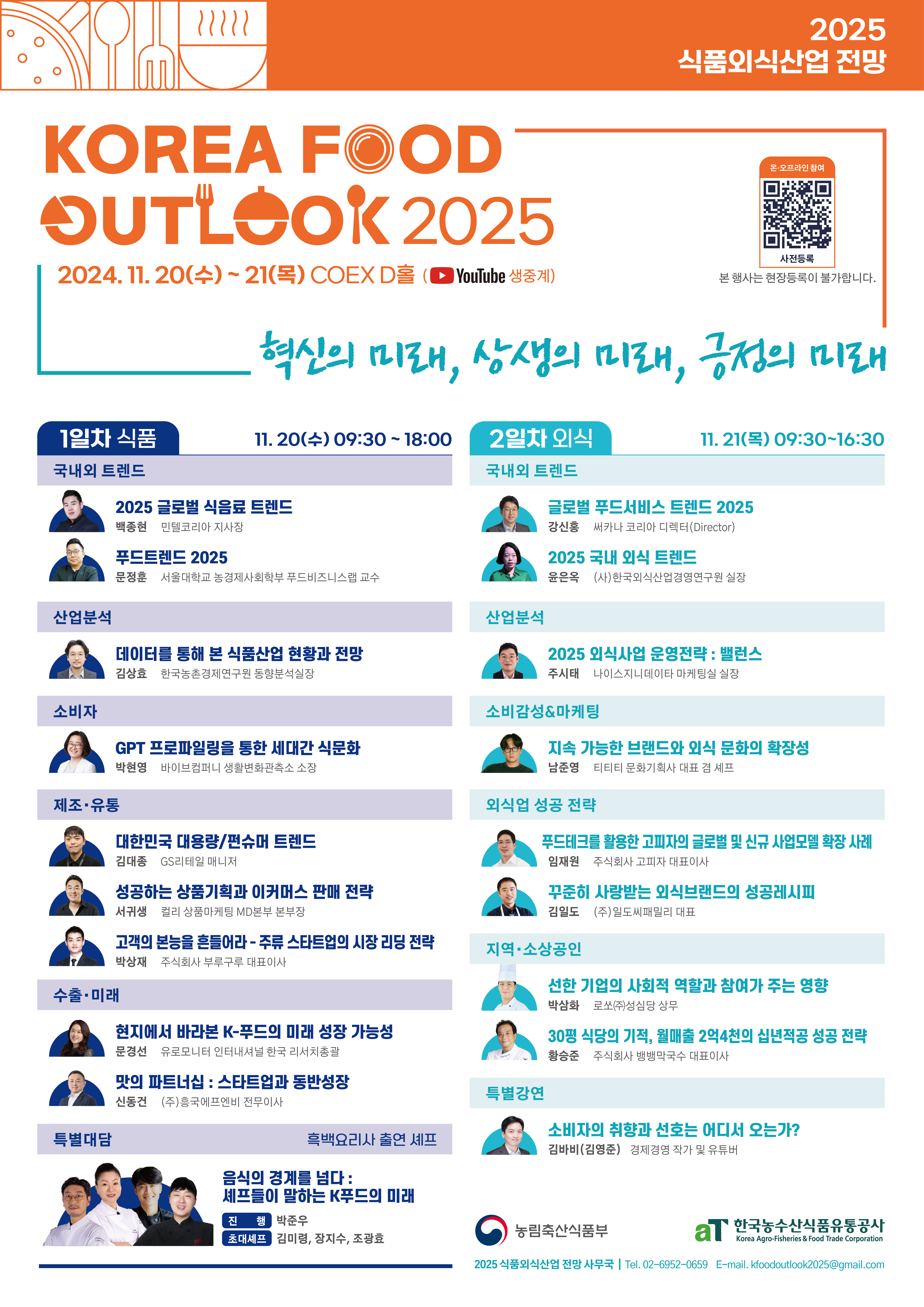 korea food outlook2025 2025식품외식산업전망 2024.11.20수-21목 coex d홀 유튜브생중계 혁신의 미래 상생의미래 긍정의 미래 1일차 식품 11.20 수 0930-1800 국내외트랜드 2025 글로벌 식음료트랜드 푸드트랜드 2025 산업분석 데이터를 통해 본 식품산업 현황과 전망 소비자 gpt 프로파일을 통한 세대간 식문화 제조유통 대한민국 대용량 컨슈머 트렌트 성공하는상품기획과 이커머스판매전략 고객의 본능을 흔들어라 주류스타트업의 시장리딩전략 수출미래 현지에서 바라본 k푸드의 미래 성장가능성 맛의파트너쉽 스타트업과 동반성장 특별대담 흑백요리사 출연세프 음식의경게를넘다세프들이말하는 k푸드의 미래 2일차 외식 11.21목 0930-1630 국내외트렌드 글로벌 푸드서비스 트렌드 2025 2025 국내외식 트랜드 산업분석 2025 외식사업 운영전략 밸런스 소비감성 마케팅 지속가능한 브랜드와 외식문화의 확장성 외식업성공전략 푸드테크를 활용한 고피자의 글로벌 및 신규사업모델 확장사례 꾸준히 사랑받는 외식브랜드의 성공레시피 지역소상공인 선한기업의 사회적 역할과 참여가 주는 영향 30평 식당의 기적 월매출 2억4천의 십년적공 성공전략 특별감면 소비자의  취향과 선호는 어디서 오는가