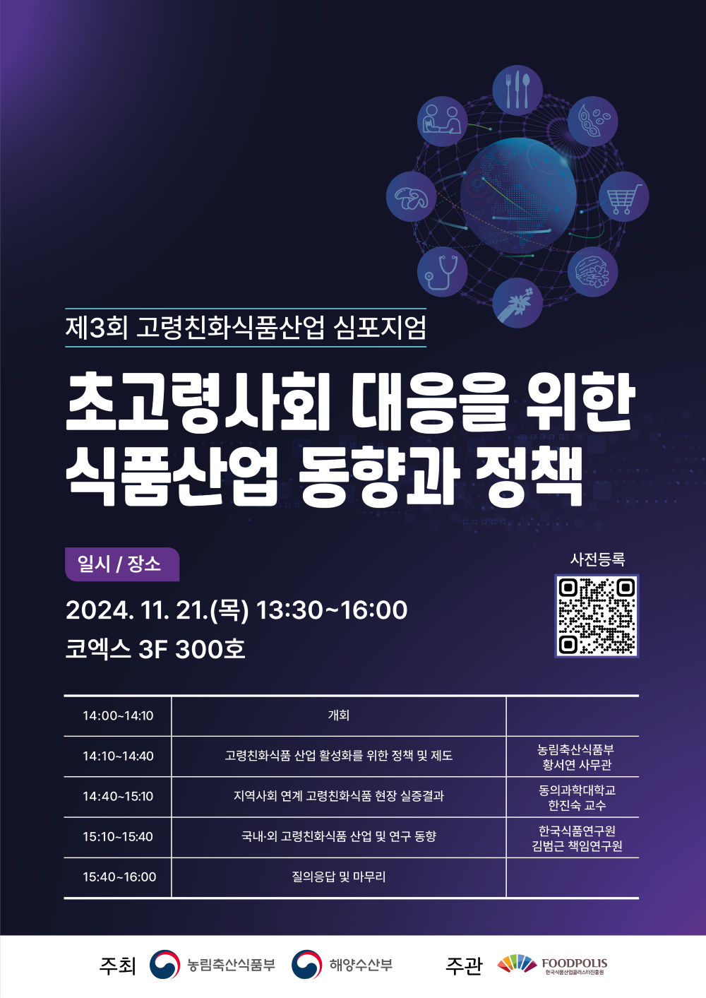 제3회고령친화식품산업 심포지엄 초고령사회 대응을 위한 식품산업 동향과 정책 일시 장소 2024.11.21목 13.30~16:00 코엑스 3f 300호 14:00~14:10 개회 14:10-14:40 고령친화식품 산업 활성화를 위한 정책 및 제도 농림축산식품부 황서연 사무관 14:40~15:10 지역사회연계 고령친화식품 현장 실증결과 동의과학대학교 한진숙 교수 15:10-15:40 국내외 고령친화깃품 산업및 연구동향 한국식품연구원 김범근 책임연구원 15:40-16:00 질의응답및 마무리