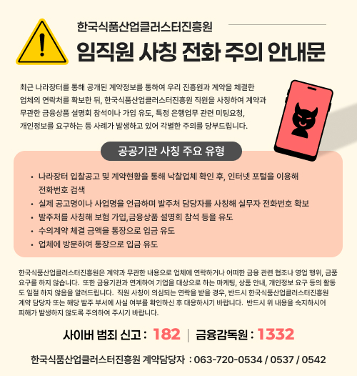 한국식품산업클러스터진흥원 임직원 사칭 전화 주의 안내문. 최근 나라장터를 통해 공개된 계약정보를 통하여 우리 진흥원과 계약을 체결한 업체의 연락처를 확보한 뒤, 한국식품산업클러스터진흥원 직원을 사칭하여 계약과 무관한 금융상품 설명회 참석이나 가입 유도, 특정 은행업무 관련 미팅요청, 개인정보를 요구하는 등 사례가 발생하고 있어 각별한 주의를 당부드립니다.  [공공기관 사칭 주요 유형] 1. 나라장터 입찰공고 및 계약현황을 통해 낙찰업체 확인 후, 인터넷 포털을 이용해 전화번호 검색 2. 실제 공고명이나 사업명을 언급하며 발주처 담당자를 사칭해 실무자 전화번호 확보 3. 발주처를 사칭해 보험 가입, 금융상품 설명회 참석 등을 유도 4. 수의계약 체결 금액을 통장으로 입금 유도 5. 업체에 방문하여 통장으로 입금 유도  한국식품산업클러스터진흥원은 계약과 무관한 내용으로 업체에 연락하거나 어떠한 금융 관련 협조나 영업 행위, 금품 요구를 하지 않습니다. 또한 금융기관과 연계하여 기업을 대상으로 하는 마케팅, 상품 안내, 개인정보 요구 등의 활동도 일절 하지 않음을 알려드립니다. 직원 사칭이 의심되는 연락을 받을 경우, 반드시 한국식품산업클러스터진흥원 계약 담당자 또는 해당 발주 부서에 사실 여부를 확인하신 후 대응하시기 바랍니다.  사이버 범죄 신고: 182, 금융감독원: 1332 한국식품산업클러스터진흥원 계약담당자: 063-720-0534 / 0537 / 0542