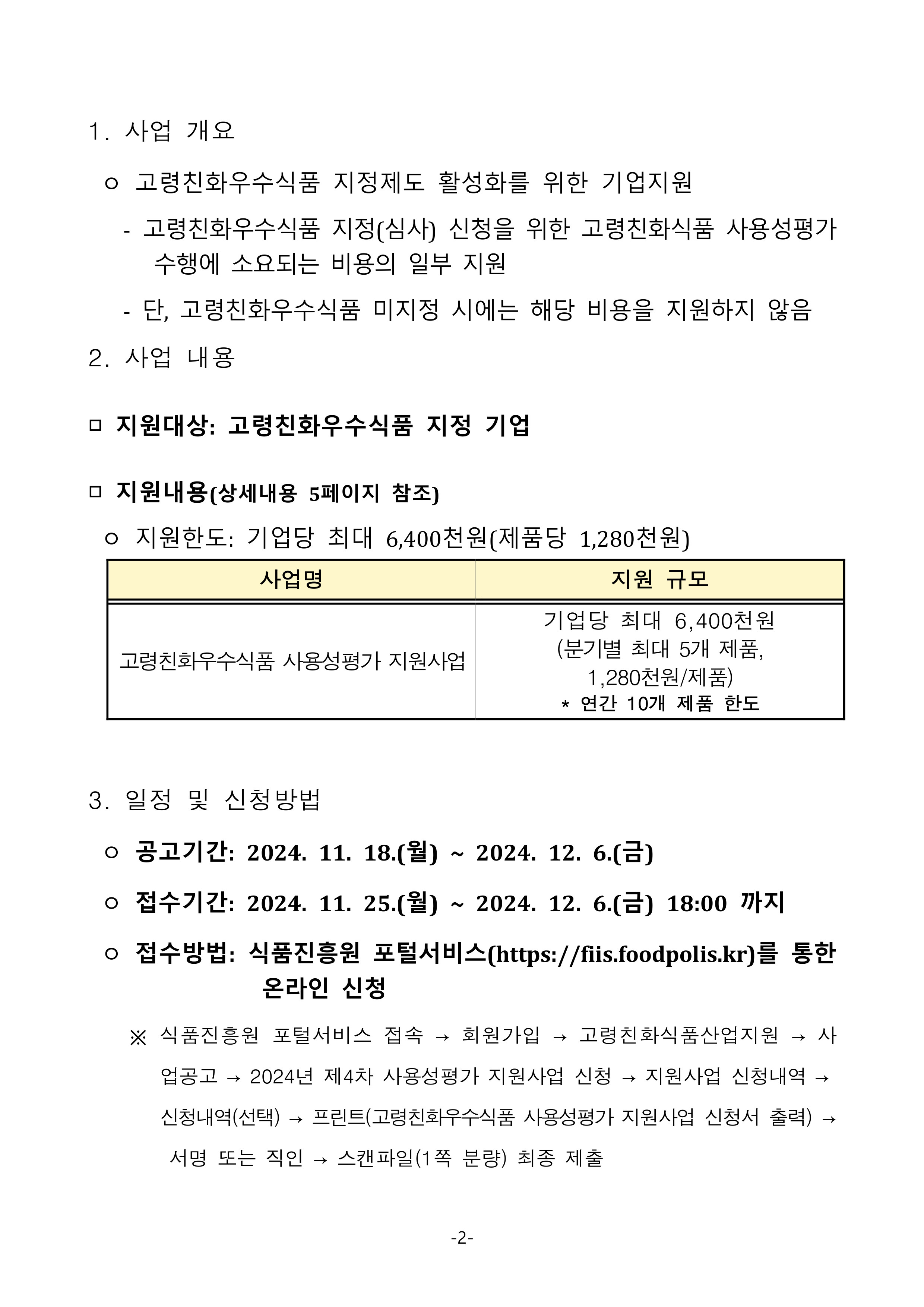 
1. 사업 개요
 ㅇ 고령친화우수식품 지정제도 활성화를 위한 기업지원
   - 고령친화우수식품 지정(심사) 신청을 위한 고령친화식품 사용성평가 수행에 소요되는 비용의 일부 지원
   - 단, 고령친화우수식품 미지정 시에는 해당 비용을 지원하지 않음
2. 사업 내용
□ 지원대상: 고령친화우수식품 지정 기업
□ 지원내용(상세내용 5페이지 참조)
 ㅇ 지원한도: 기업당 최대 6,400천원(제품당 1,280천원)

사업명
지원 규모
고령친화우수식품 사용성평가 지원사업
기업당 최대 6,400천원
(분기별 최대 5개 제품, 1,280천원/제품)
* 연간 10개 제품 한도

3. 일정 및 신청방법
 ㅇ 공고기간: 2024. 11. 18.(월) ~ 2024. 12. 6.(금)
 ㅇ 접수기간: 2024. 11. 25.(월) ~ 2024. 12. 6.(금) 18:00 까지
 ㅇ 접수방법: 식품진흥원 포털서비스(https://fiis.foodpolis.kr)를 통한 온라인 신청
    ※ 식품진흥원 포털서비스 접속 → 회원가입 → 고령친화식품산업지원 → 사업공고 → 2024년 제4차 사용성평가 지원사업 신청 → 지원사업 신청내역 → 신청내역(선택) → 프린트(고령친화우수식품 사용성평가 지원사업 신청서 출력) → 서명 또는 직인 → 스캔파일(1쪽 분량) 최종 제출
