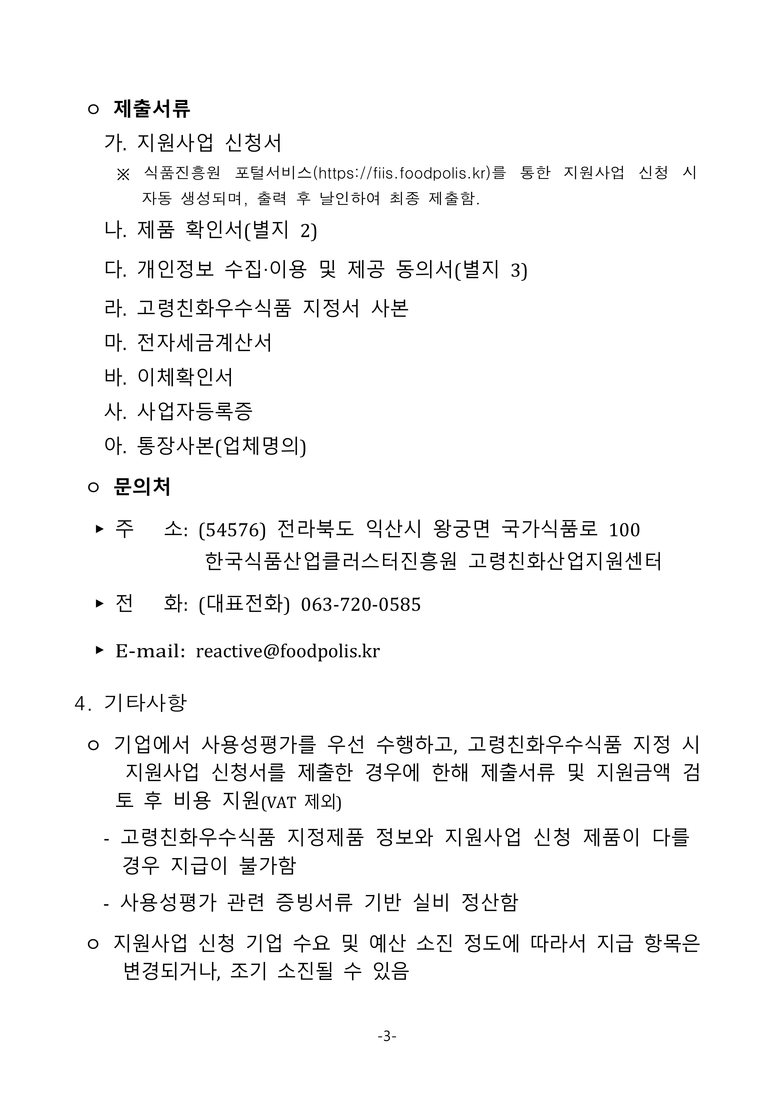 
 ㅇ 제출서류
   가. 지원사업 신청서
     ※ 식품진흥원 포털서비스(https://fiis.foodpolis.kr)를 통한 지원사업 신청 시 자동 생성되며, 출력 후 날인하여 최종 제출함.
   나. 제품 확인서(별지 2)
   다. 개인정보 수집‧이용 및 제공 동의서(별지 3)
   라. 고령친화우수식품 지정서 사본
   마. 전자세금계산서
   바. 이체확인서
   사. 사업자등록증
   아. 통장사본(업체명의)
 ㅇ 문의처
  ▶ 주   소: (54576) 전라북도 익산시 왕궁면 국가식품로 100한국식품산업클러스터진흥원 고령친화산업지원센터
  ▶ 전   화: (대표전화) 063-720-0585
  ▶ E-mail: reactive@foodpolis.kr
4. 기타사항
 ㅇ 기업에서 사용성평가를 우선 수행하고, 고령친화우수식품 지정 시 지원사업 신청서를 제출한 경우에 한해 제출서류 및 지원금액 검토 후 비용 지원(VAT 제외)
   - 고령친화우수식품 지정제품 정보와 지원사업 신청 제품이 다를 경우 지급이 불가함
   - 사용성평가 관련 증빙서류 기반 실비 정산함

