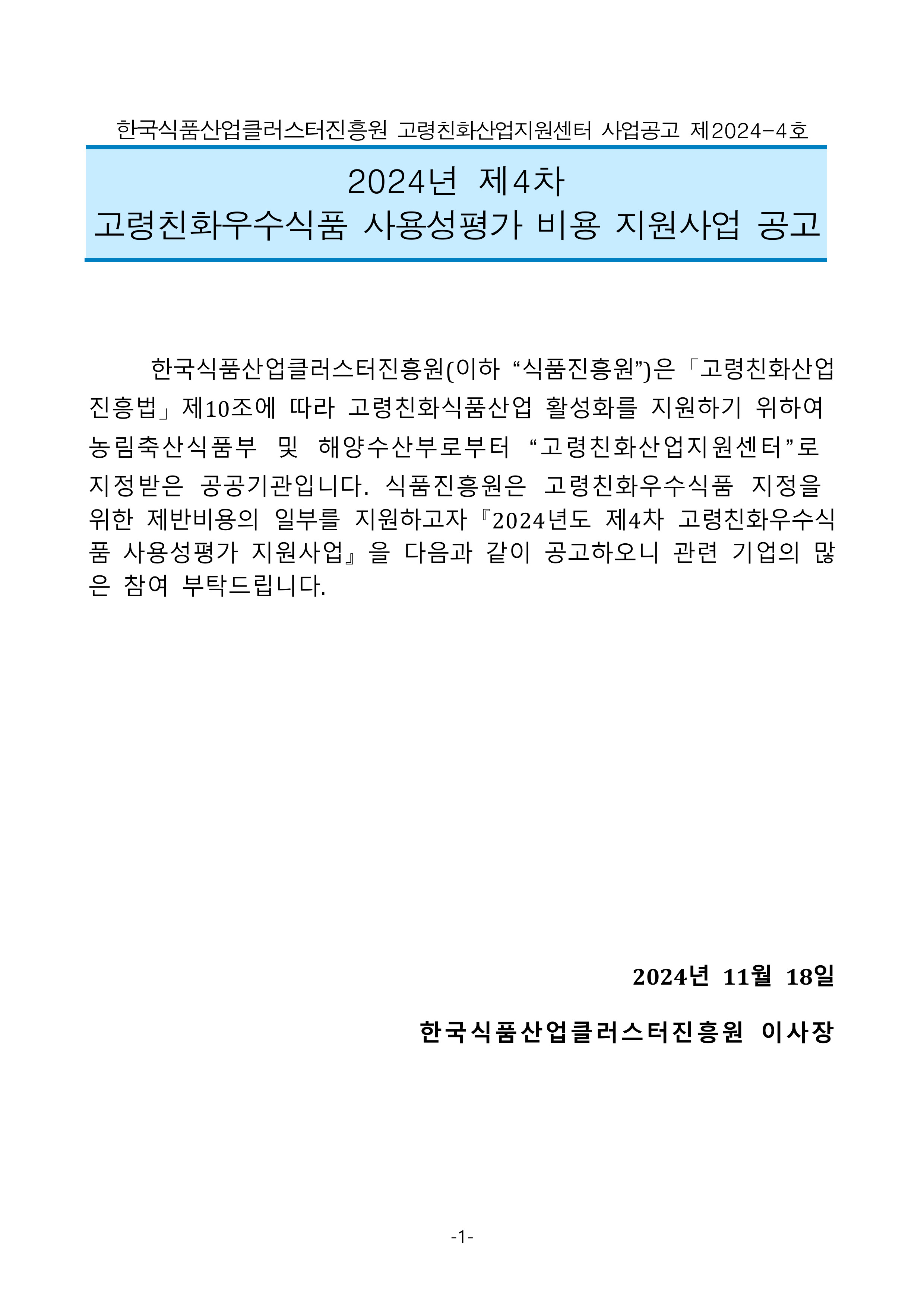 
한국식품산업클러스터진흥원 고령친화산업지원센터 사업공고 제2024-4호

2024년 제4차 
고령친화우수식품 사용성평가 비용 지원사업 공고

	한국식품산업클러스터진흥원(이하 “식품진흥원”)은「고령친화산업진흥법」제10조에 따라 고령친화식품산업 활성화를 지원하기 위하여 농림축산식품부 및 해양수산부로부터 “고령친화산업지원센터”로 지정받은 공공기관입니다. 식품진흥원은 고령친화우수식품 지정을 위한 제반비용의 일부를 지원하고자『2024년도 제4차 고령친화우수식품 사용성평가 지원사업』을 다음과 같이 공고하오니 관련 기업의 많은 참여 부탁드립니다.

2024년 11월 18일 
한국식품산업클러스터진흥원 이사장
