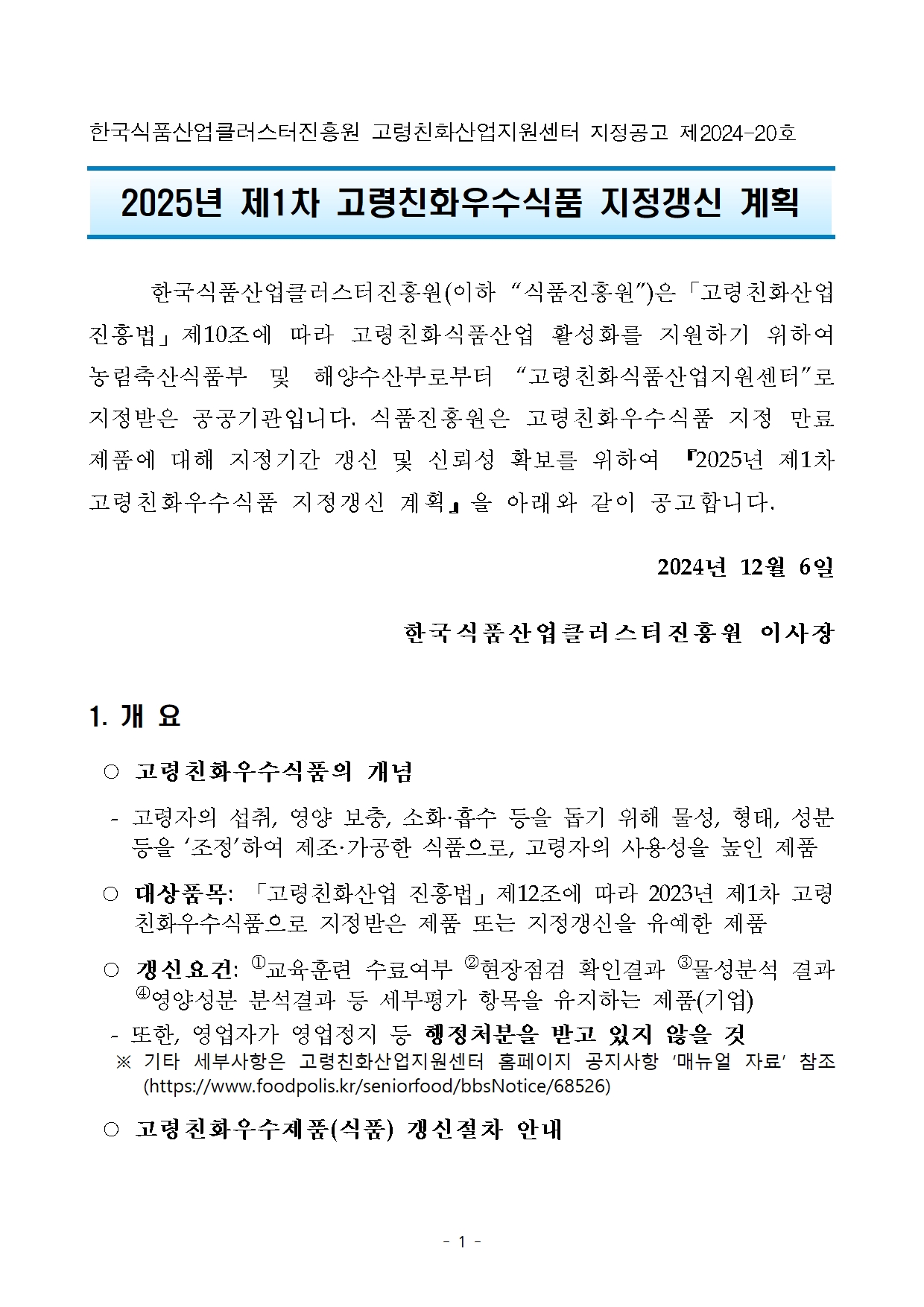 한국식품산업클러스터진흥원 고령친화산업지원센터 지정공고 제2024-20호

2025년 제1차 고령친화우수식품 지정갱신 계획   

	한국식품산업클러스터진흥원(이하 “식품진흥원”)은「고령친화산업진흥법」제10조에 따라 고령친화식품산업 활성화를 지원하기 위하여 농림축산식품부 및 해양수산부로부터 “고령친화식품산업지원센터”로 지정받은 공공기관입니다. 식품진흥원은 고령친화우수식품 지정 만료 제품에 대해 지정기간 갱신 및 신뢰성 확보를 위하여 『2025년 제1차 고령친화우수식품 지정갱신 계획』을 아래와 같이 공고합니다.
2024년 12월 6일 
한국식품산업클러스터진흥원 이사장

1. 개 요
 ○ 고령친화우수식품의 개념
  - 고령자의 섭취, 영양 보충, 소화·흡수 등을 돕기 위해 물성, 형태, 성분 등을 ‘조정’하여 제조·가공한 식품으로, 고령자의 사용성을 높인 제품
 ○ 대상품목: 「고령친화산업 진흥법」제12조에 따라 2023년 제1차 고령친화우수식품으로 지정받은 제품 또는 지정갱신을 유예한 제품
 ○ 갱신요건: ①교육훈련 수료여부 ②현장점검 확인결과 ③물성분석 결과 ④영양성분 분석결과 등 세부평가 항목을 유지하는 제품(기업)
  - 또한, 영업자가 영업정지 등 행정처분을 받고 있지 않을 것 
   ※ 기타 세부사항은 고령친화산업지원센터 홈페이지 공지사항 ‘매뉴얼 자료’ 참조  (https://www.foodpolis.kr/seniorfood/bbsNotice/68526)
 ○ 고령친화우수제품(식품) 갱신절차 안내


기업

한국식품산업클러스터진흥원
(고령친화산업지원센터)






