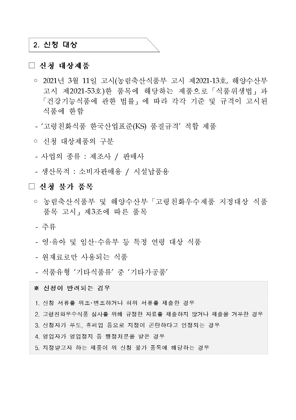 [지정공고 제2024-23호] 2025년 제1차 고령친화우수식품 지정 계획 공고2 
 2. 신청 대상
 신청 대상제품
  2021년 3월 11일 고시(농림축산식품부 고시 제2021-13호, 해양수산부      고시 제2021-53호)한 품목에 해당하는 제품으로「식품위생법」과     「건강기능식품에 관한 법률」에 따라 각각 기준 및 규격이 고시된      식품에 한함
   ‘고령친화식품 한국산업표준(KS) 품질규격’ 적합 제품
 신청 대상제품의 구분
   사업의 종류 : 제조사 / 판매사
   생산목적 : 소비자판매용 / 시설납품용 
 신청 불가 품목
 농림축산식품부 및 해양수산부「고령친화우수제품 지정대상 식품 품목 고시」제3조에 따른 품목
 주류
 영·유아 및 임산·수유부 등 특정 연령 대상 식품
  -원재료로만 사용되는 식품
   식품유형 ‘기타식품류’ 중 ‘기타가공품’

 신청이 반려되는 경우

 1. 신청 서류를 위조･변조하거나 허위 서류를 제출한 경우

 2. 고령친화우수식품 심사를 위해 규정한 자료를 제출하지 않거나 제출을 거부한 경우

 3. 신청자가 부도, 휴폐업 등으로 지정이 곤란하다고 인정되는 경우

 4. 영업자가 영업정지 등 행정처분을 받은 경우

 5. 지정받고자 하는 제품이 위 신청 불가 품목에 해당하는 경우
