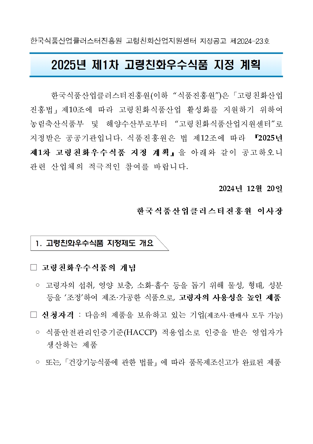 [지정공고 제2024-23호] 2025년 제1차 고령친화우수식품 지정 계획 공고1 한국식품산업클러스터진흥원 고령친화산업지원센터 지정공고 제2024-23호

2025년 제1차 고령친화우수식품 지정 계획   

	한국식품산업클러스터진흥원(이하 “식품진흥원”)은「고령친화산업진흥법」제10조에 따라 고령친화식품산업 활성화를 지원하기 위하여 농림축산식품부 및 해양수산부로부터 “고령친화식품산업지원센터”로 지정받은 공공기관입니다. 식품진흥원은 법 제12조에 따라 『2025년 제1차 고령친화우수식품 지정 계획』을 아래와 같이 공고하오니 관련 산업체의 적극적인 참여를 바랍니다.
2024년 12월 20일 
한국식품산업클러스터진흥원 이사장


 1. 고령친화우수식품 지정제도 개요


□ 고령친화우수식품의 개념
 ◦ 고령자의 섭취, 영양 보충, 소화·흡수 등을 돕기 위해 물성, 형태, 성분 등을 ‘조정’하여 제조·가공한 식품으로, 고령자의 사용성을 높인 제품
□ 신청자격 : 다음의 제품을 보유하고 있는 기업(제조사·판매사 모두 가능)
 ◦ 식품안전관리인증기준(HACCP) 적용업소로 인증을 받은 영업자가 생산하는 제품
 ◦ 또는,「건강기능식품에 관한 법률」에 따라 품목제조신고가 완료된 제품