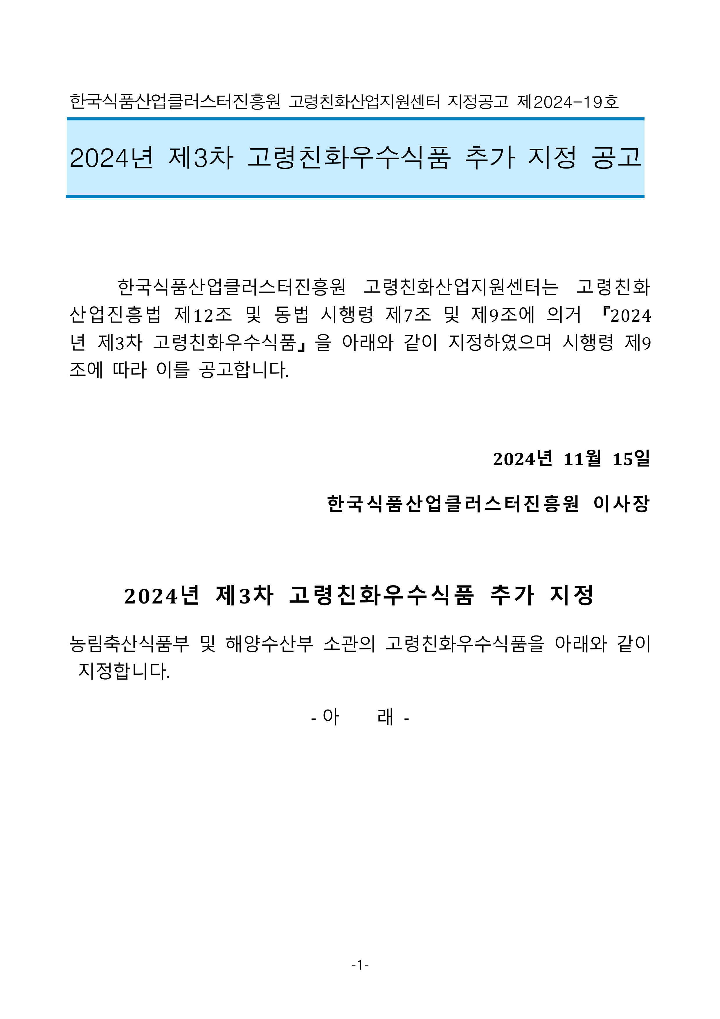한국식품산업클러스터진흥원 고령친화산업지원센터 지정공고 제2024-19호

2024년 제3차 고령친화우수식품 추가 지정 공고


	한국식품산업클러스터진흥원 고령친화산업지원센터는 고령친화산업진흥법 제12조 및 동법 시행령 제7조 및 제9조에 의거 『2024년 제3차 고령친화우수식품』을 아래와 같이 지정하였으며 시행령 제9조에 따라 이를 공고합니다.

2024년 11월 15일 
한국식품산업클러스터진흥원 이사장

2024년 제3차 고령친화우수식품 추가 지정
농림축산식품부 및 해양수산부 소관의 고령친화우수식품을 아래와 같이 지정합니다.
- 아    래 -