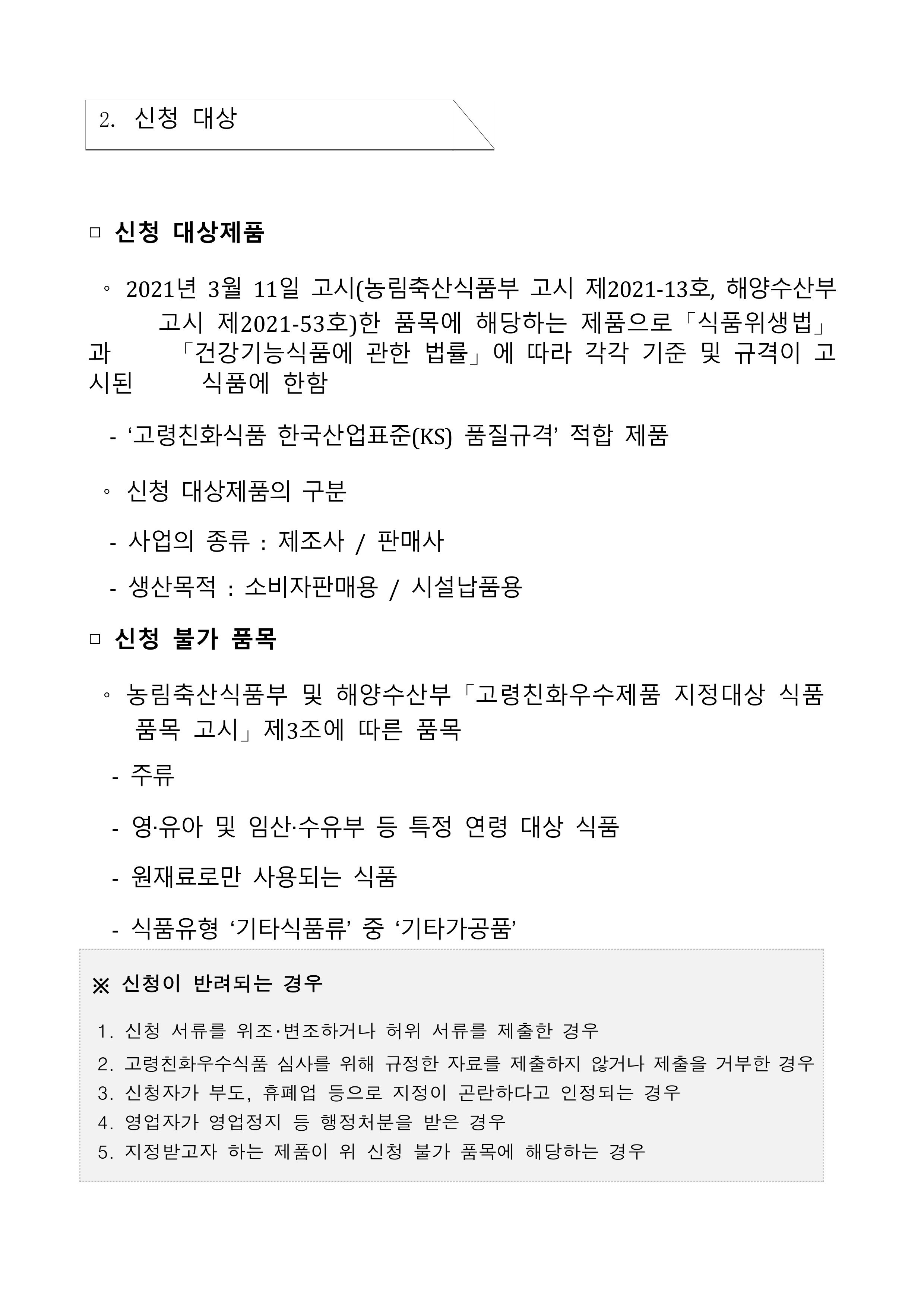 
2. 신청 대상
□ 신청 대상제품
O
과 시
시된
2021년 3월 11일 고시(농림축산식품부 고시 제2021-13호, 해양수산부 고시 제2021-53호)한 품목에 해당하는 제품으로「식품위생법」 「건강기능식품에 관한 법률」에 따라 각각 기준 및 규격이 고 식품에 한함
'고령친화식품 한국산업표준(KS) 품질규격' 적합 제품
신청 대상제품의 구분
-
사업의 종류 : 제조사 / 판매사
-
생산목적 : 소비자판매용/ 시설납품용
□ 신청 불가 품목
농림축산식품부 및 해양수산부 「고령친화우수제품 지정대상 식품 품목 고시」제3조에 따른 품목
-
주류
영·유아 및 임산·수유부 등 특정 연령 대상 식품
원재료로만 사용되는 식품
-
식품유형 기타식품류' 중 '기타가공품'
※신청이 반려되는 경우
1. 신청 서류를 위조·변조하거나 허위 서류를 제출한 경우
2. 고령친화우수식품 심사를 위해 규정한 자료를 제출하지 않거나 제출을 거부한 경우
3. 신청자가 부도, 휴폐업 등으로 지정이 곤란하다고 인정되는 경우
4. 영업자가 영업정지 등 행정처분을 받은 경우
5. 지정받고자 하는 제품이 위 신청 불가 품목에 해당하는 경우