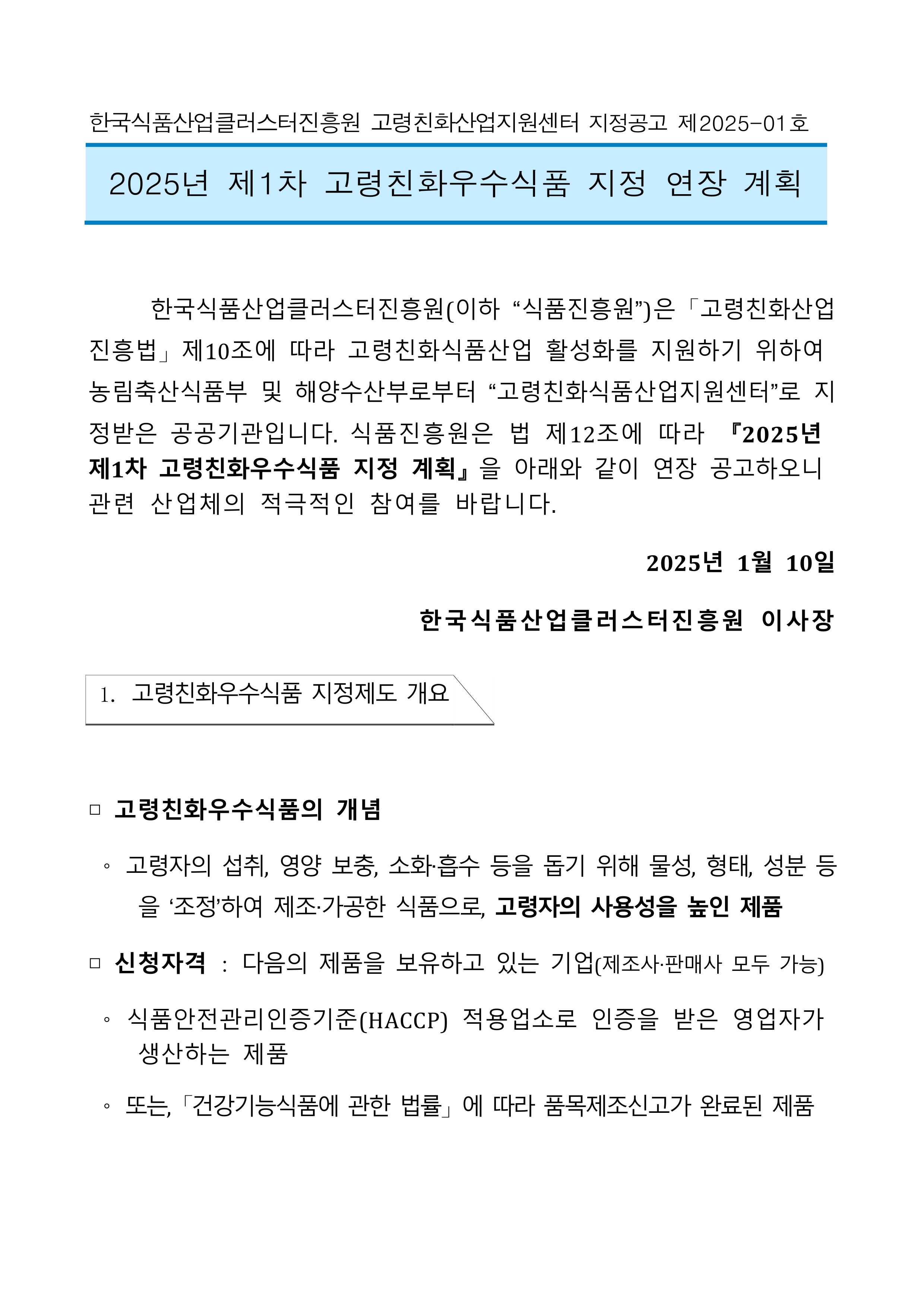 
한국식품산업클러스터진흥원 고령친화산업지원센터 지정공고 제2025-01호
2025년 제1차 고령친화우수식품 지정 연장 계획
한국식품산업클러스터진흥원(이하 “식품진흥원”)은 「고령친화산업 진흥법」제10조에 따라 고령친화식품산업 활성화를 지원하기 위하여 농림축산식품부 및 해양수산부로부터 [고령친화식품산업지원센터]로 지 정받은 공공기관입니다. 식품진흥원은 법 제12조에 따라 2025년 제1차 고령친화우수식품 지정 계획』을 아래와 같이 연장 공고하오니 관련 산업체의 적극적인 참여를 바랍니다.
2025년 1월 10일
한국식품산업클러스터진흥원 이사장
1. 고령친화우수식품 지정제도 개요
□ 고령친화우수식품의 개념
고령자의 섭취, 영양 보충, 소화·흡수 등을 돕기 위해 물성, 형태, 성분 등 을 '조정'하여 제조·가공한 식품으로, 고령자의 사용성을 높인 제품
□ 신청자격 : 다음의 제품을 보유하고 있는 기업(제조사·판매사 모두 가능)
O
식품안전관리인증기준(HACCP) 적용업소로 인증을 받은 영업자가 생산하는 제품
또는, 「건강기능식품에 관한 법률」에 따라 품목제조신고가 완료된 제품