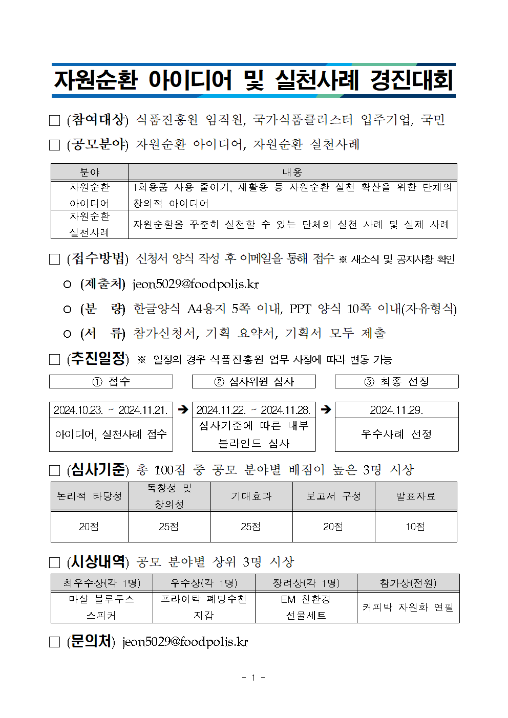 자원순환 아이디어 및 실천사례 경진대회 참여대상 식품진흥원 임직원 국가식품클러스터 입주기업 국민 공모분야 자원순환 아이디어 자원순환 실천사례 준야 내용 자원순환 아이디어 1회용품 사용줄이기, 재활용 등 자원순환 실천 확산을 위한 단체의 창의적 아이디어  자원순환 실천사례 자원순환을 꾸쭌히 실천할 수있는 단체의 실천사례 및 실제사례 접수방법 신청서 양식 작성 후 이메일을 통해 접수 새소식 및 공지사항 확인 제출처 jeon5029@foodpolis.kr 분량 한글양식 a4 용지 5쪽이내 ppt 양식 10쪽이내 자유형식 서류 참가신청서 기획요약서 기획서 모두 제출 추진일정 일정의 경우 식품진흥원 업무 사정에 따라 변동가능 접수 심사위원 심사 최종선정 20241023-20241121 아이디어 실천사례접수 20241122 - 20241128 심사기준에 따른 내부 블라인드 심사 2024 1129 우수사례 선정 심사기준 총 100점 중 공모분야별 배점이 높은 3명 시상 논리적 타당성 20점 독창성및 창의성 25점 기대효과 25점 보고서 구성20점 발표자료 10점 시상내역 공모분야별 상위 3명시상 최우수상 각1명 미샬 블루투스 스피커 우수상 각1명 프라이락 폐빙수천지갑 장려상 각1명 EM 친환경선물세트 참가상 전원 커피박 자원화 연필 문의처 jeon5029@foodpolis.kr