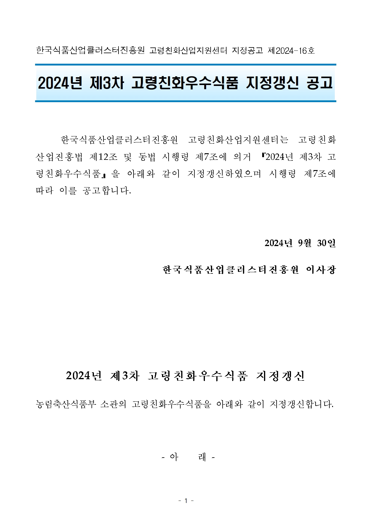 

한국식품클러스터진흥원 고령친화산업지원센터 지정공고 제 2024-16호
2024년 제3차 고령친화우수식품 지정갱신 공고
한국식품클러스터진흥원 고령친화산업지원센터는 고령친화산업진흥법 제12조 및 동법 시행령 제 7조에 의거 2024년 제3차 고령친화우수식품』 을 아래와 같이 지정갱신하였으며 시행령 제7조에
따라 이를 공고합니다.
2024년 9월 30일
한국식품산업클러스터진흥원 이사장

2024년 제3차 고령친화우수식품 지정갱신
농림축산식품부 소관의 고령친화우수식품을 아래와 같이 지정갱신합니다.
- 아래 -
