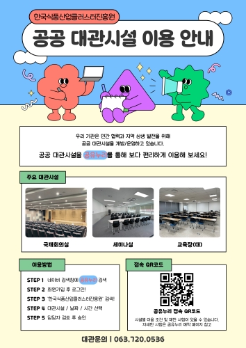 한국식품산업클러스터진흥원 공공 대관시설 이용 안내.  우리 기관은 민간 협력과 지역 상생 발전을 위해 공공 대관시설을 개방/운영하고 있습니다. 공공 대관시설을 공유누리를 통해 보다 편리하게 이용해 보세요!  [주요 대관시설] 국제회의실, 세미나실, 교육장(대)  [이용방법] STEP 1. 네이버 검색창에 '공유누리' 검색 STEP 2. 회원가입 후 로그인 STEP 3. '한국식품산업클러스터진흥원' 검색 STEP 4. 대관시설 / 날짜 / 시간 선택 STEP 5. 담당자 검토 후 승인  [접속 QR코드] 공유누리 접속 QR코드. 시설별 이용 조건 및 제한 사항이 있을 수 있습니다. 자세한 사항은 공유누리 예약 페이지를 참고해 주세요.  대관문의: 063-720-0536