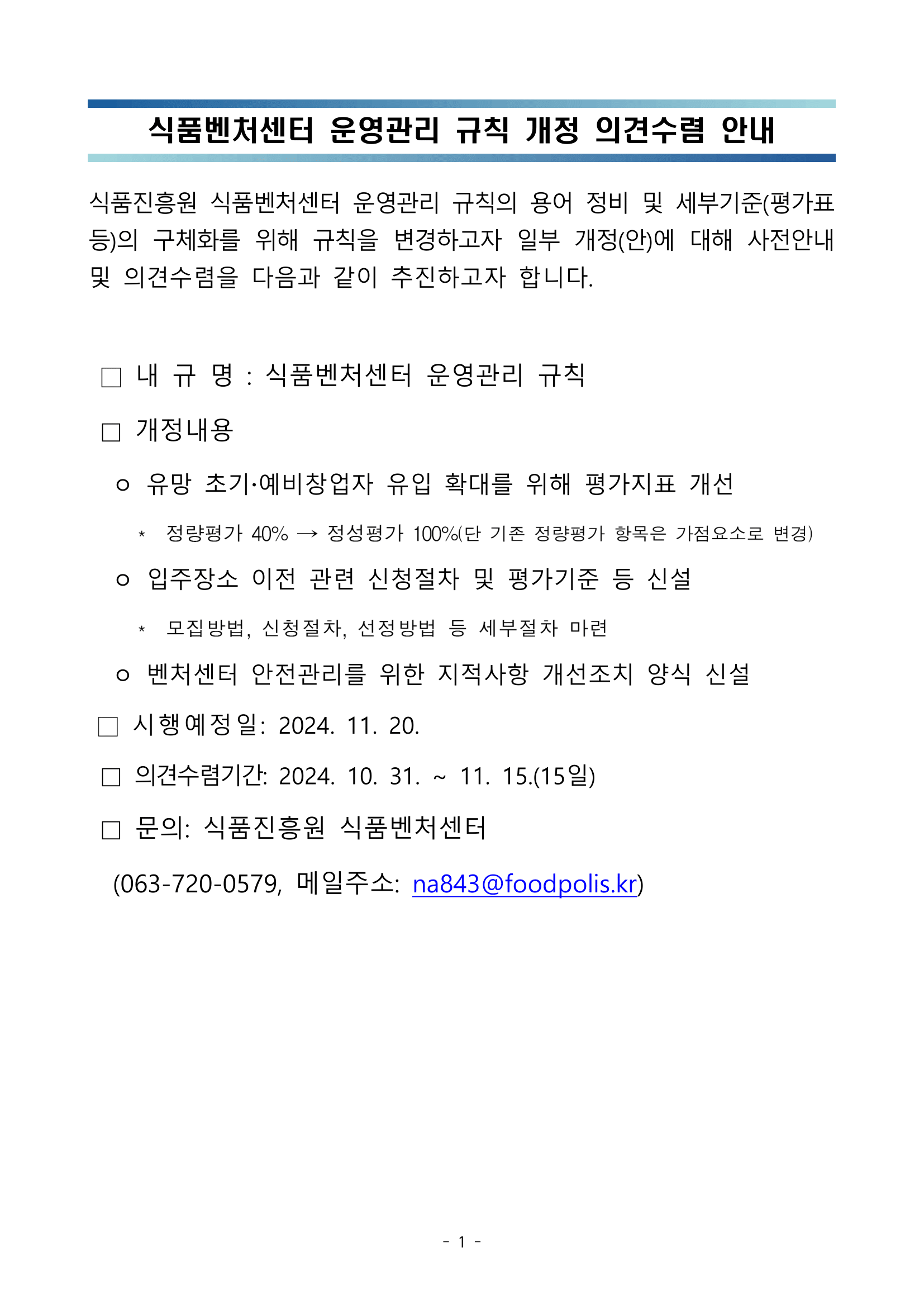   식품벤처센터 운영관리 규칙 개정 의견수렴 안내   식품진흥원 식품벤처센터 운영관리 규칙의 용어 정비 및 세부기준(평가표 등)의 구체화를 위해 규칙을 변경하고자 일부 개정(안)에 대해 사전안내 및 의견수렴을 다음과 같이 추진하고자 합니다.   □ 내 규 명 : 식품벤처센터 운영관리 규칙  □ 개정내용   ㅇ 유망 초기예비창업자 유입 확대를 위해 평가지표 개선      *  정량평가 40% → 정성평가 100%(단 기존 정량평가 항목은 가점요소로 변경)   ㅇ 입주장소 이전 관련 신청절차 및 평가기준 등 신설      *  모집방법, 신청절차, 선정방법 등 세부절차 마련   ㅇ 벤처센터 안전관리를 위한 지적사항 개선조치 양식 신설  □ 시행예정일: 2024. 11. 20.  □ 의견수렴기간: 2024. 10. 31. ~ 11. 15.(15일)  □ 문의: 식품진흥원 식품벤처센터   (063-720-0579, 메일주소: na843@foodpolis.kr)