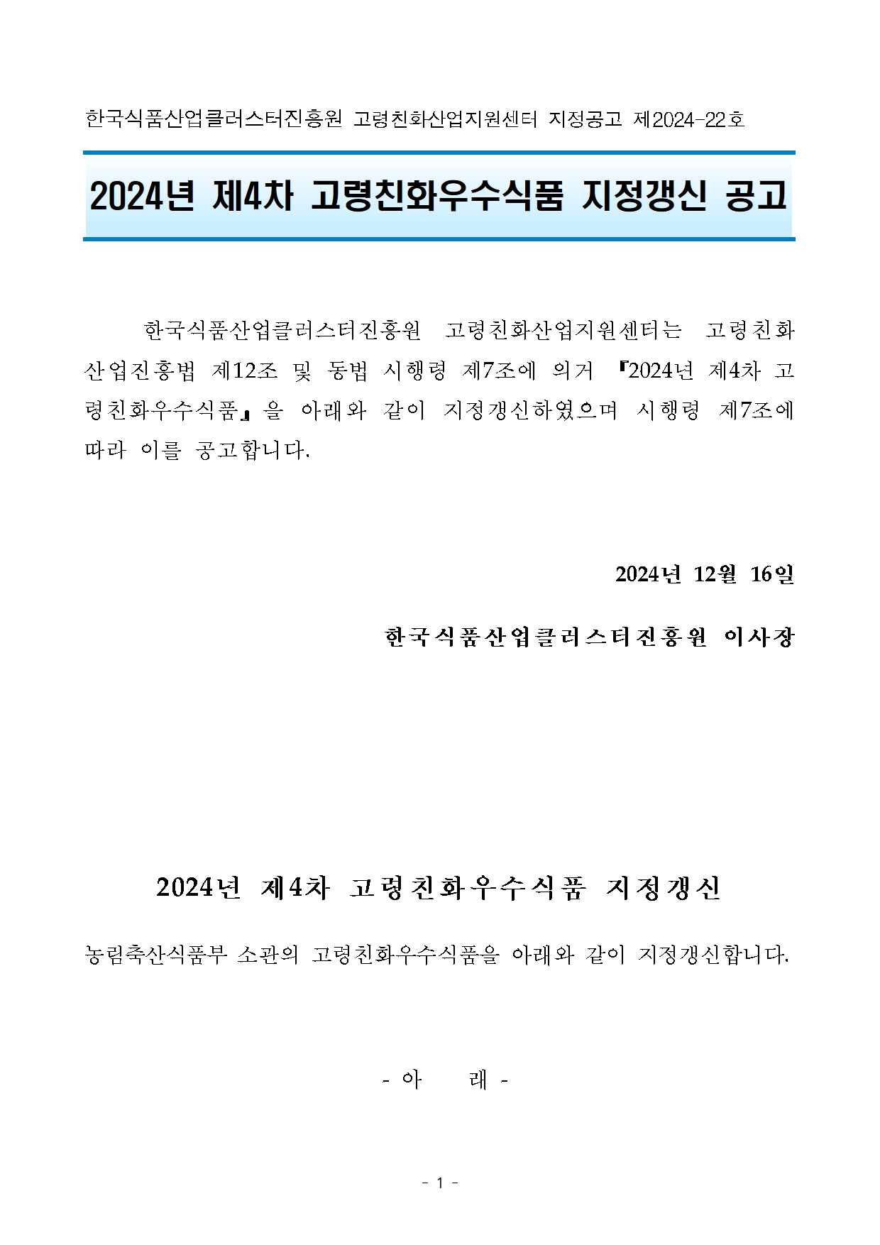 [지정공고 제2024-22호] 2024년 제4차 고령친화우수식품 지정갱신  공고 한국식품산업클러스터진흥원 고령친화산업지원센터 지정공고 제2024-22호

2024년 제4차 고령친화우수식품 지정갱신 공고


	한국식품산업클러스터진흥원 고령친화산업지원센터는 고령친화산업진흥법 제12조 및 동법 시행령 제7조에 의거 『2024년 제4차 고령친화우수식품』을 아래와 같이 지정갱신하였으며 시행령 제7조에 따라 이를 공고합니다.

2024년 12월 16일 
한국식품산업클러스터진흥원 이사장



2024년 제4차 고령친화우수식품 지정갱신
농림축산식품부 소관의 고령친화우수식품을 아래와 같이 지정갱신합니다.

 - 아    래 -