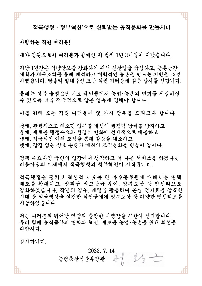 적극행정.정부혁신'으로 신뢰받는 공직문화를 만듭시다
사랑하는 직원 여러분!
제가 장관으로서 여러분과 함께한 지 벌써 1년 3개월이 지났습니다
지난 1년간은 식량안보를 강화하기 위해 신산업을 육성하고, 농촌공간
계획과 재구조화를 통해 쾌적하고 매력적인 농촌을 만드는 기반을 조성
하였습니다. 땀흘려 일해주신 모든 직원 여러분께 깊은 감사를 전합니다.
올해는 정부 출범 2년 차로 국민들께서 농업.농촌의 변화를 체감하실
수 있도록 더육 적극적으로 말은 업무에 임해야 합니다.
이를 위해 모든 직원 여러분게 몇 가지 당부를 드리고자 함니다.
첫째, 관행적으로 해오던 업무를 개선해 행정력 낭비를 방지하고
둘째, 새로운 행정수요와 환경의 변화에 선제적으로 대응하고
셋째, 적극적인 이해 조정을 통해 갈등을 해소하고
넷째, 갑질 없는 상호 존중과 배려의 조직문화를 만들어 갑시다.
정책 수요자인 국민의 입장에서 생각하고 더 나은 서비스를 하겠다는
마음가짐과 자세에서 적극행정과 정부혁신이 시작됩니다.
적극행정을 펼치고 혁신적 시도를 한 우수공무원에 대해서는 면책
제도를 확대하고, 성과급 최고등급 부여, 정부포상 등 인센티브도
강화하겠습니다. 작년의 경우, 폐열을 활용하여 온실 전기료를 감축한
사례 등 적극행정을 실천한 직원들에게 정부포상 등 다양한 인센티브를
지급하였습니다.
저는 여러분의 뛰어난 역량과 충만한 사명감을 무한히 신뢰합니다.
우리 함께 농식품부의 변화와 혁신, 새로운 농업.농촌을 위해 최선을
다함시다.
감사합니다.
2023.7.14
농림축산식품부장관 정황근